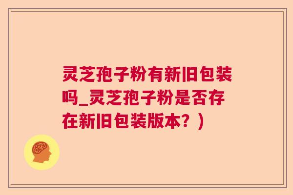 灵芝孢子粉有新旧包装吗_灵芝孢子粉是否存在新旧包装版本?) 灵芝孢子粉有新旧包装吗_灵芝孢子粉是否存在新旧包装版本?)