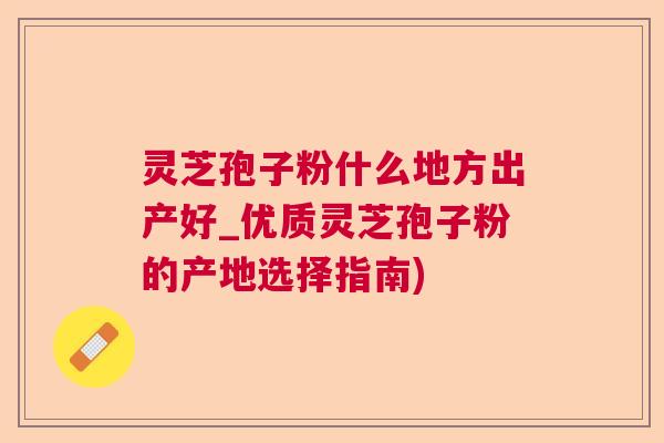 灵芝孢子粉什么地方出产好_优质灵芝孢子粉的产地选择指南) 灵芝孢子粉什么地方出产好_优质灵芝孢子粉的产地选择指南)