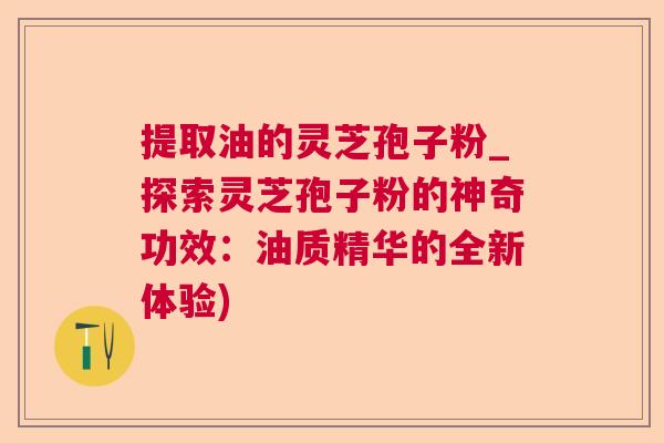 提取油的灵芝孢子粉_探索灵芝孢子粉的神奇功效:油质精华的全新体验) 提取油的灵芝孢子粉_探索灵芝孢子粉的神奇功效:油质精华的全新体验)