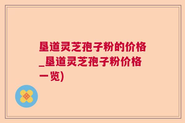 垦道灵芝孢子粉的价格_垦道灵芝孢子粉价格一览) 垦道灵芝孢子粉的价格_垦道灵芝孢子粉价格一览)