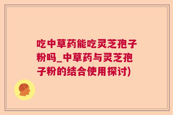 吃中草药能吃灵芝孢子粉吗_中草药与灵芝孢子粉的结合使用探讨) 吃中草药能吃灵芝孢子粉吗_中草药与灵芝孢子粉的结合使用探讨)