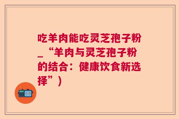 吃羊肉能吃灵芝孢子粉_“羊肉与灵芝孢子粉的结合:健康饮食新选择”) 吃羊肉能吃灵芝孢子粉_“羊肉与灵芝孢子粉的结合:健康饮食新选择”)