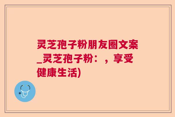 灵芝孢子粉朋友圈文案_灵芝孢子粉:,享受健康生活) 灵芝孢子粉朋友圈文案_灵芝孢子粉:,享受健康生活)