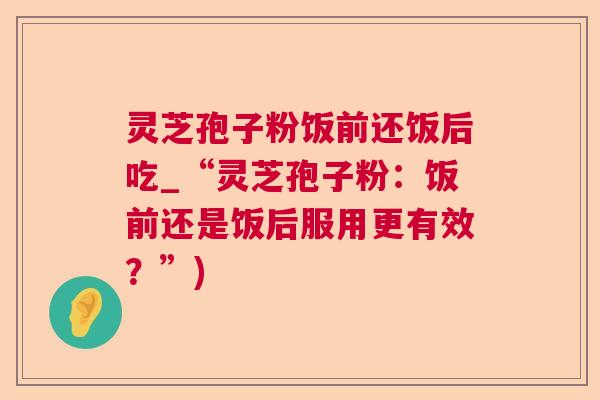 灵芝孢子粉饭前还饭后吃_“灵芝孢子粉:饭前还是饭后服用更有效?”) 灵芝孢子粉饭前还饭后吃_“灵芝孢子粉:饭前还是饭后服用更有效?”)