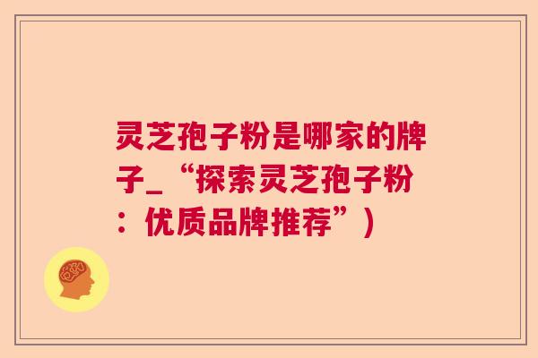 灵芝孢子粉是哪家的牌子_“探索灵芝孢子粉:优质品牌推荐”) 灵芝孢子粉是哪家的牌子_“探索灵芝孢子粉:优质品牌推荐”)