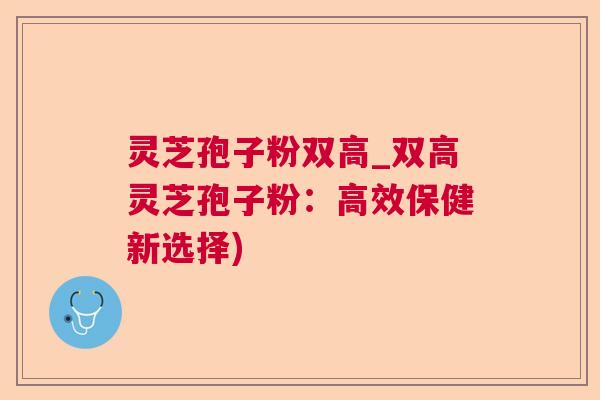灵芝孢子粉双高_双高灵芝孢子粉:高效保健新选择) 灵芝孢子粉双高_双高灵芝孢子粉:高效保健新选择)