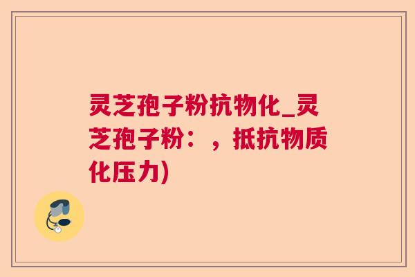 灵芝孢子粉抗物化_灵芝孢子粉:,抵抗物质化压力) 灵芝孢子粉抗物化_灵芝孢子粉:,抵抗物质化压力)