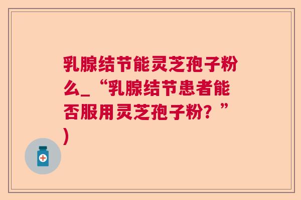 乳腺结节能灵芝孢子粉么_“乳腺结节患者能否服用灵芝孢子粉?”) 乳腺结节能灵芝孢子粉么_“乳腺结节患者能否服用灵芝孢子粉?”)