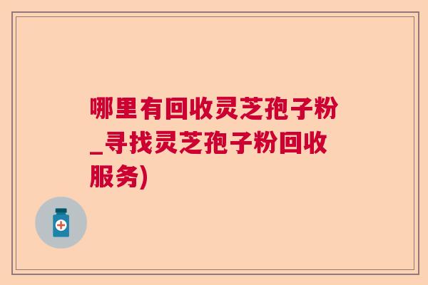 哪里有回收灵芝孢子粉_寻找灵芝孢子粉回收服务) 哪里有回收灵芝孢子粉_寻找灵芝孢子粉回收服务)