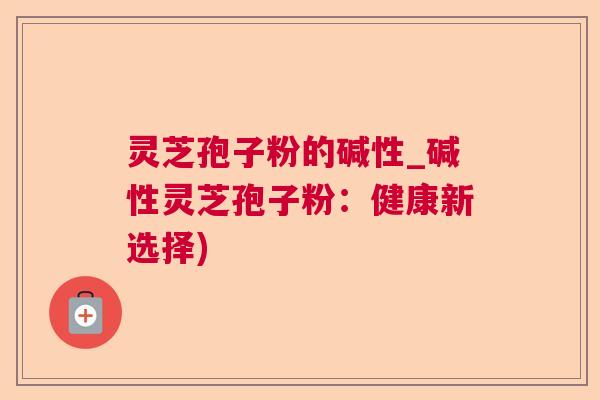 灵芝孢子粉的碱性_碱性灵芝孢子粉:健康新选择) 灵芝孢子粉的碱性_碱性灵芝孢子粉:健康新选择)