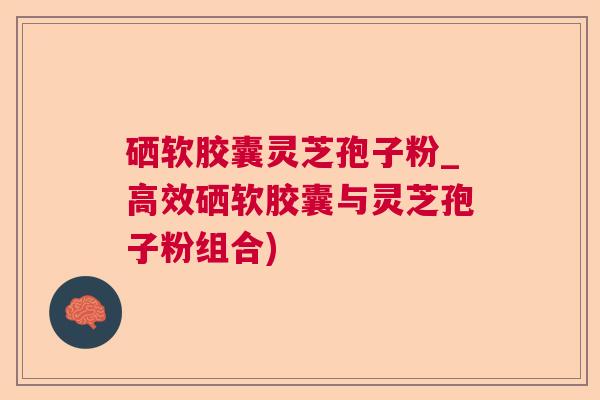硒软胶囊灵芝孢子粉_高效硒软胶囊与灵芝孢子粉组合)