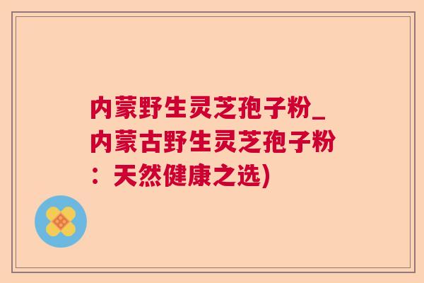 内蒙野生灵芝孢子粉_内蒙古野生灵芝孢子粉:天然健康之选) 内蒙野生灵芝孢子粉_内蒙古野生灵芝孢子粉:天然健康之选)