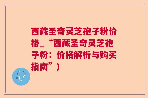 西藏圣奇灵芝孢子粉价格_“西藏圣奇灵芝孢子粉:价格解析与购买指南”) 西藏圣奇灵芝孢子粉价格_“西藏圣奇灵芝孢子粉:价格解析与购买指南”)