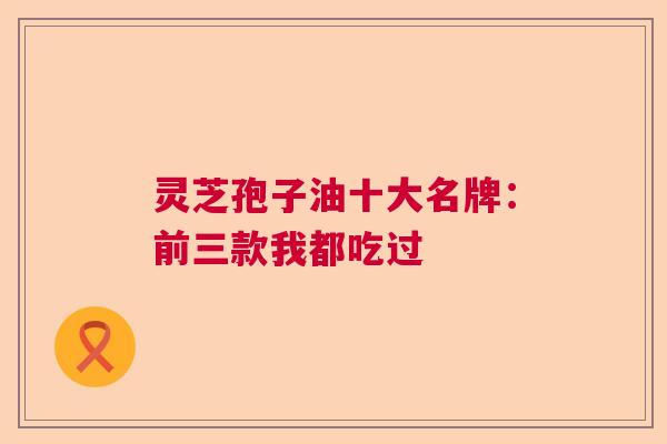 灵芝孢子油十大名牌:前三款我都吃过 灵芝孢子油十大名牌:前三款我都吃过