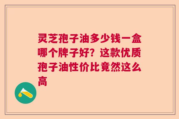 灵芝孢子油多少钱一盒哪个牌子好?这款优质孢子油性价比竟然这么高 灵芝孢子油多少钱一盒哪个牌子好?这款优质孢子油性价比竟然这么高