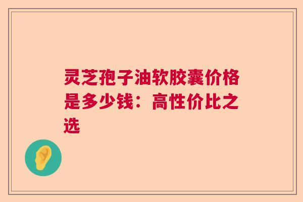 灵芝孢子油软胶囊价格是多少钱:高性价比之选 灵芝孢子油软胶囊价格是多少钱:高性价比之选