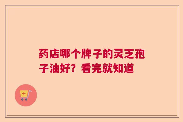 药店哪个牌子的灵芝孢子油好?看完就知道 药店哪个牌子的灵芝孢子油好?看完就知道