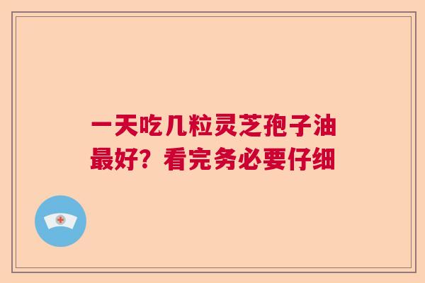 一天吃几粒灵芝孢子油好?看完务必要仔细 一天吃几粒灵芝孢子油好?看完务必要仔细