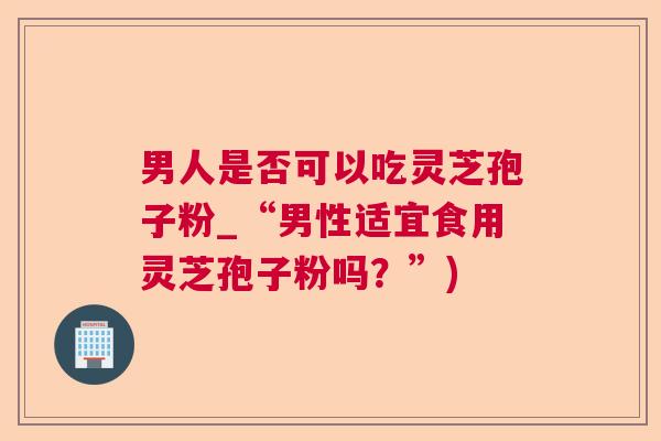 男人是否可以吃灵芝孢子粉_“男性适宜食用灵芝孢子粉吗?”) 男人是否可以吃灵芝孢子粉_“男性适宜食用灵芝孢子粉吗?”)