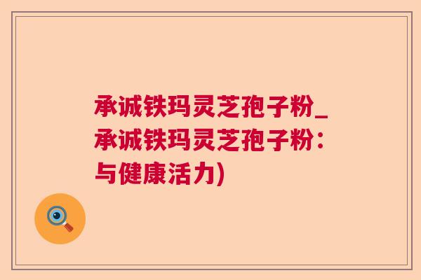 承诚铁玛灵芝孢子粉_承诚铁玛灵芝孢子粉:与健康活力) 承诚铁玛灵芝孢子粉_承诚铁玛灵芝孢子粉:与健康活力)