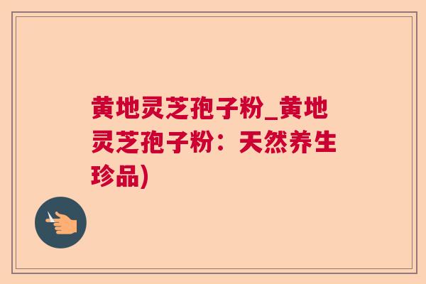 黄地灵芝孢子粉_黄地灵芝孢子粉:天然养生珍品) 黄地灵芝孢子粉_黄地灵芝孢子粉:天然养生珍品)