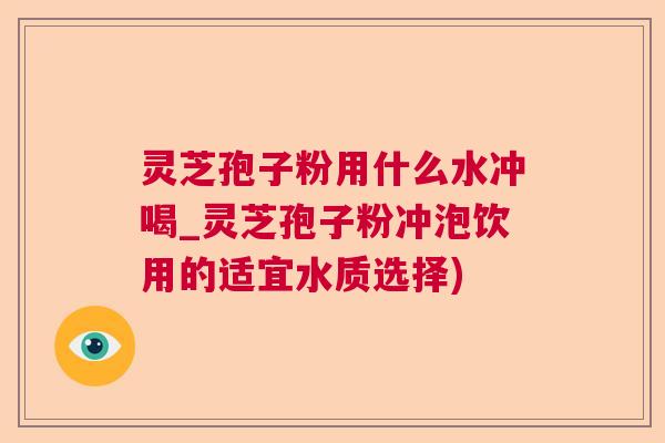 灵芝孢子粉用什么水冲喝_灵芝孢子粉冲泡饮用的适宜水质选择)