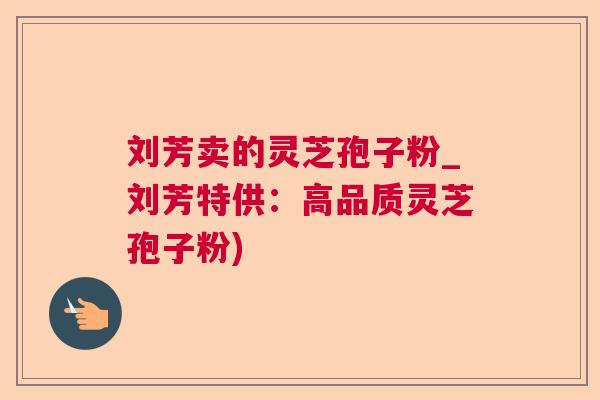 刘芳卖的灵芝孢子粉_刘芳特供:高品质灵芝孢子粉) 刘芳卖的灵芝孢子粉_刘芳特供:高品质灵芝孢子粉)