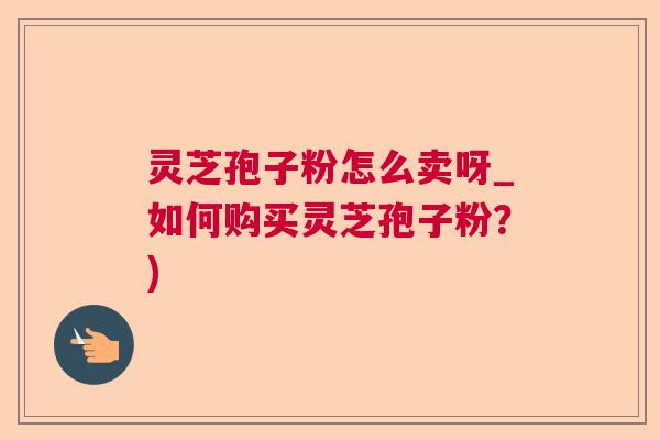 灵芝孢子粉怎么卖呀_如何购买灵芝孢子粉?) 灵芝孢子粉怎么卖呀_如何购买灵芝孢子粉?)