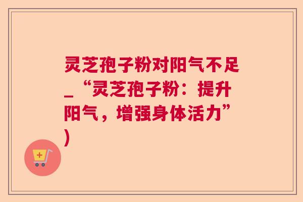 灵芝孢子粉对阳气不足_“灵芝孢子粉:提升阳气,增强身体活力”) 灵芝孢子粉对阳气不足_“灵芝孢子粉:提升阳气,增强身体活力”)