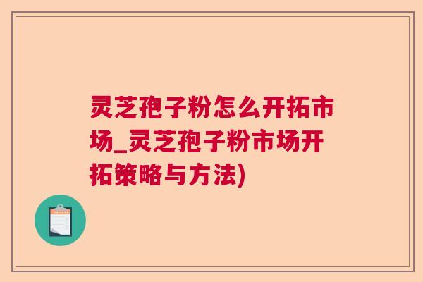 灵芝孢子粉怎么开拓市场_灵芝孢子粉市场开拓策略与方法) 灵芝孢子粉怎么开拓市场_灵芝孢子粉市场开拓策略与方法)
