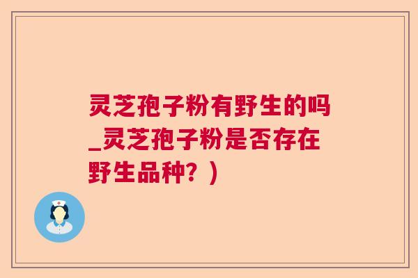 灵芝孢子粉有野生的吗_灵芝孢子粉是否存在野生品种?) 灵芝孢子粉有野生的吗_灵芝孢子粉是否存在野生品种?)
