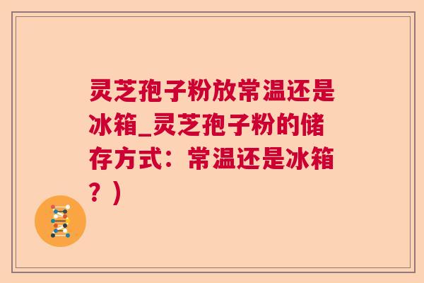 灵芝孢子粉放常温还是冰箱_灵芝孢子粉的储存方式:常温还是冰箱?) 灵芝孢子粉放常温还是冰箱_灵芝孢子粉的储存方式:常温还是冰箱?)
