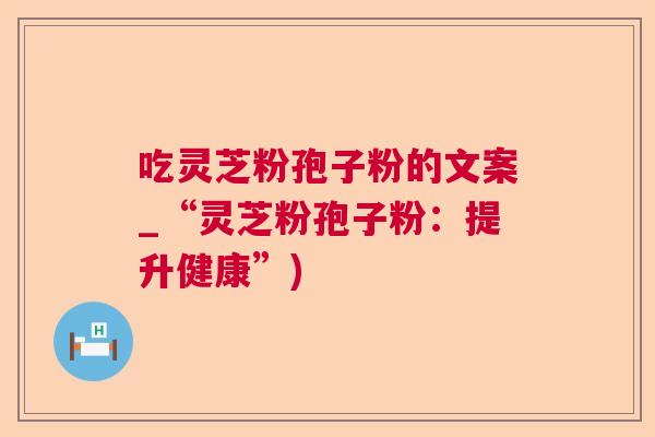 吃灵芝粉孢子粉的文案_“灵芝粉孢子粉:提升健康”) 吃灵芝粉孢子粉的文案_“灵芝粉孢子粉:提升健康”)