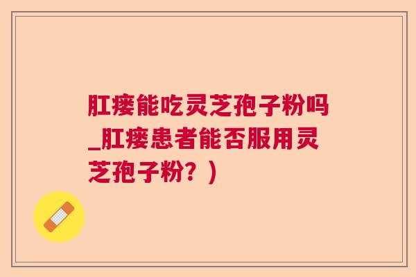 肛瘘能吃灵芝孢子粉吗_肛瘘患者能否服用灵芝孢子粉?) 肛瘘能吃灵芝孢子粉吗_肛瘘患者能否服用灵芝孢子粉?)