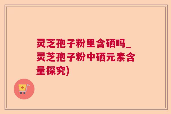 灵芝孢子粉里含硒吗_灵芝孢子粉中硒元素含量探究) 灵芝孢子粉里含硒吗_灵芝孢子粉中硒元素含量探究)