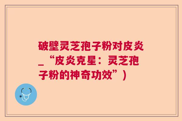 破壁灵芝孢子粉对皮炎_“皮炎克星:灵芝孢子粉的神奇功效”) 破壁灵芝孢子粉对皮炎_“皮炎克星:灵芝孢子粉的神奇功效”)