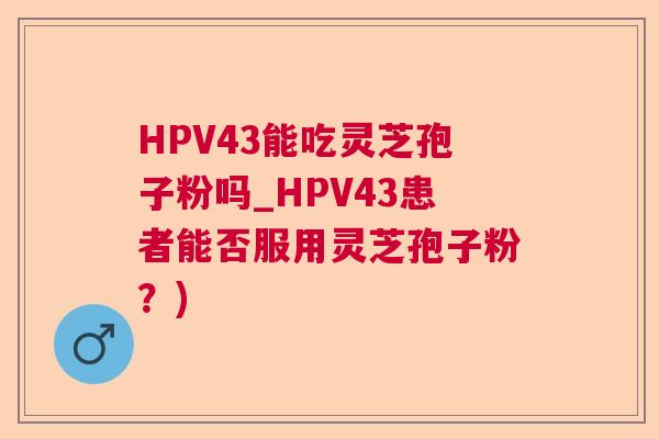 HPV43能吃灵芝孢子粉吗_HPV43患者能否服用灵芝孢子粉?) HPV43能吃灵芝孢子粉吗_HPV43患者能否服用灵芝孢子粉?)