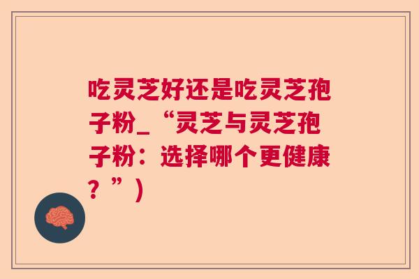 吃灵芝好还是吃灵芝孢子粉_“灵芝与灵芝孢子粉:选择哪个更健康?”) 吃灵芝好还是吃灵芝孢子粉_“灵芝与灵芝孢子粉:选择哪个更健康?”)