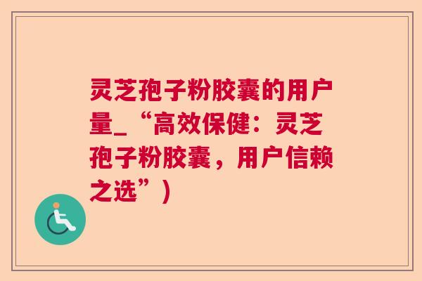 灵芝孢子粉胶囊的用户量_“高效保健:灵芝孢子粉胶囊,用户信赖之选”) 灵芝孢子粉胶囊的用户量_“高效保健:灵芝孢子粉胶囊,用户信赖之选”)