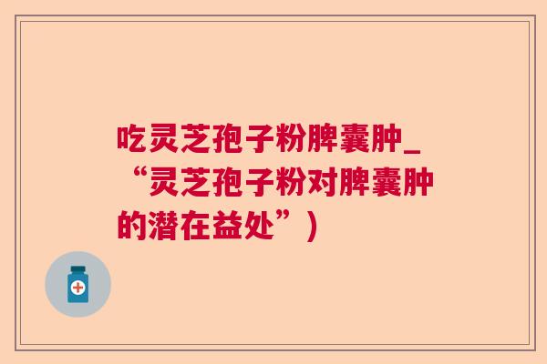 吃灵芝孢子粉脾囊肿_“灵芝孢子粉对脾囊肿的潜在益处”) 吃灵芝孢子粉脾囊肿_“灵芝孢子粉对脾囊肿的潜在益处”)