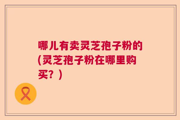哪儿有卖灵芝孢子粉的(灵芝孢子粉在哪里购买?) 哪儿有卖灵芝孢子粉的(灵芝孢子粉在哪里购买?)