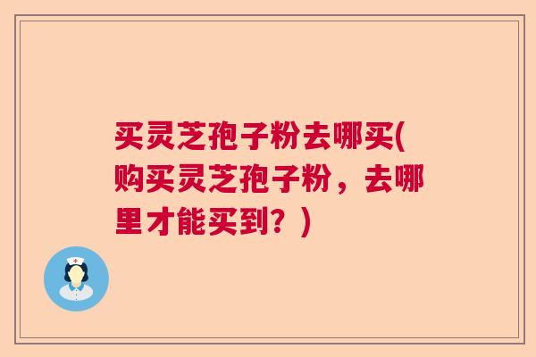 买灵芝孢子粉去哪买(购买灵芝孢子粉,去哪里才能买到?) 买灵芝孢子粉去哪买(购买灵芝孢子粉,去哪里才能买到?)