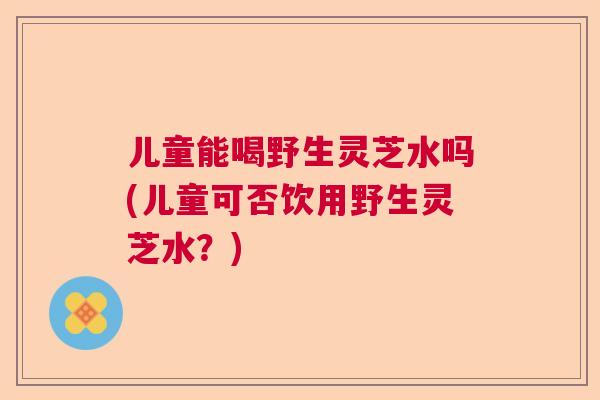 儿童能喝野生灵芝水吗(儿童可否饮用野生灵芝水?) 儿童能喝野生灵芝水吗(儿童可否饮用野生灵芝水?)