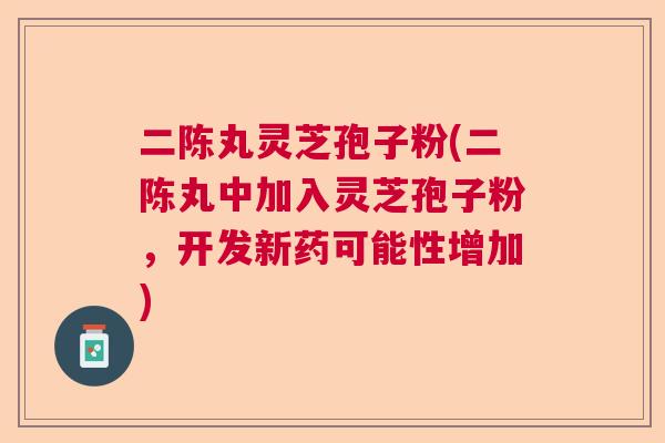 二陈丸灵芝孢子粉(二陈丸中加入灵芝孢子粉，开发新药可能性增加)