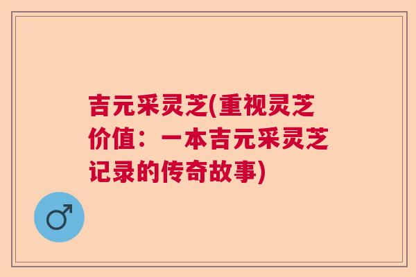 吉元采灵芝(重视灵芝价值:一本吉元采灵芝记录的传奇故事) 吉元采灵芝(重视灵芝价值:一本吉元采灵芝记录的传奇故事)