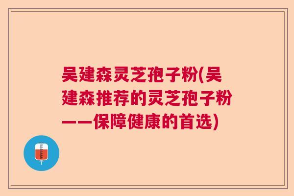 吴建森灵芝孢子粉(吴建森推荐的灵芝孢子粉——保障健康的首选) 吴建森灵芝孢子粉(吴建森推荐的灵芝孢子粉——保障健康的首选)