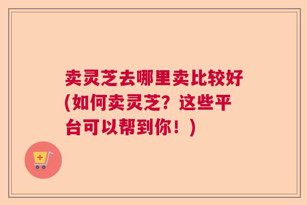 卖灵芝去哪里卖比较好(如何卖灵芝?这些平台可以帮到你!) 卖灵芝去哪里卖比较好(如何卖灵芝?这些平台可以帮到你!)