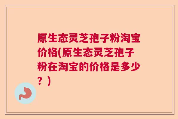 原生态灵芝孢子粉淘宝价格(原生态灵芝孢子粉在淘宝的价格是多少?) 原生态灵芝孢子粉淘宝价格(原生态灵芝孢子粉在淘宝的价格是多少?)