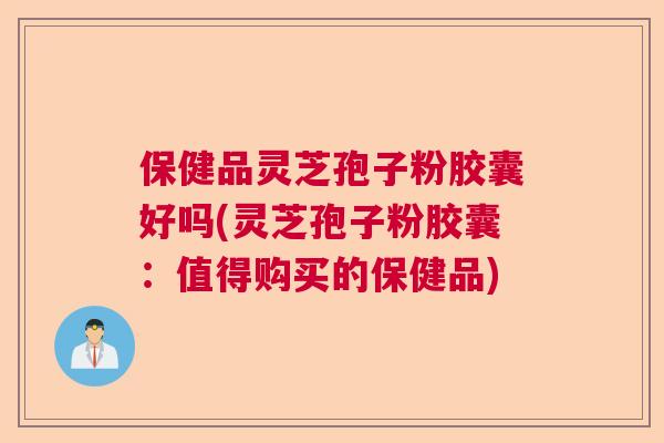 保健品灵芝孢子粉胶囊好吗(灵芝孢子粉胶囊:值得购买的保健品) 保健品灵芝孢子粉胶囊好吗(灵芝孢子粉胶囊:值得购买的保健品)