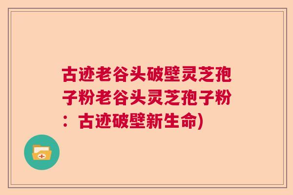 古迹老谷头破壁灵芝孢子粉老谷头灵芝孢子粉:古迹破壁新生命) 古迹老谷头破壁灵芝孢子粉老谷头灵芝孢子粉:古迹破壁新生命)